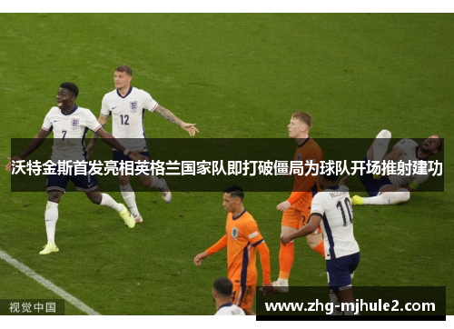 沃特金斯首发亮相英格兰国家队即打破僵局为球队开场推射建功