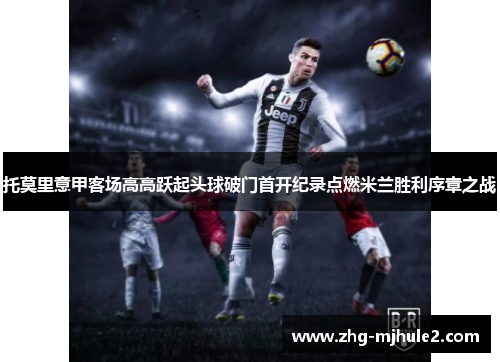 托莫里意甲客场高高跃起头球破门首开纪录点燃米兰胜利序章之战