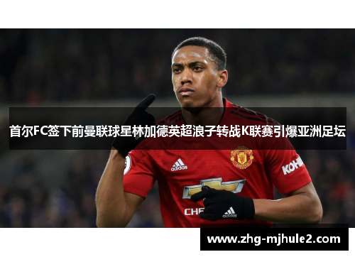 首尔FC签下前曼联球星林加德英超浪子转战K联赛引爆亚洲足坛