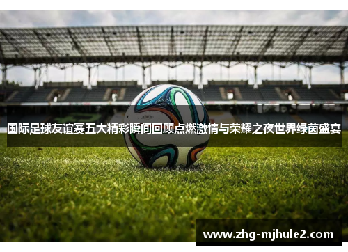 国际足球友谊赛五大精彩瞬间回顾点燃激情与荣耀之夜世界绿茵盛宴 国际足球友谊赛五大精彩瞬间回顾点燃激情与荣耀之夜世界绿茵盛宴